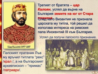 Третият от братята – цар Калоян,
успял да върне на България
земите на юг от Стара планина.

След като Византия не признала
царската му титла, той решил да
използва интереса на римския
папа Инокентий ІІІ към България.
Успял да получи папското признание.

Папският пратеник Лъв
му връчил титлата ―рекс‖
/крал /, а на българският
архиепископ – ―примас‖
/патриарх/.

 
