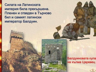 Силата на Латинската
империя била прекършена.
Пленен и отведен в Търново
бил и самият латински
император Балдуин.

Балдуиновата кула
на хълма Царевец

 