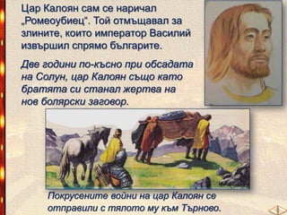 Цар Калоян сам се наричал
„Ромеоубиец―. Той отмъщавал за
злините, които император Василий
извършил спрямо българите.
Две години по-късно при обсадата
на Солун, цар Калоян също като
братята си станал жертва на
нов болярски заговор.

Покрусените войни на цар Калоян се
отправили с тялото му към Търново.

 