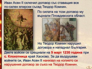 Иван Асен ІІ сключил договор със ставащия все
по-силен епирски съсед Теодор Комнин.

По силата на този договор му
върнали Пловдивската област.

Но Теодор Комнин нарушил
договора и нападнал България.
Двете войски се срещнали на 9 март 1230 година при
с. Клокотница край Хасково. За да въодушеви
войните си, Иван Асен ІІ нанизал на копието си
нарушения договор за съюз на Теодор Комнин.

 