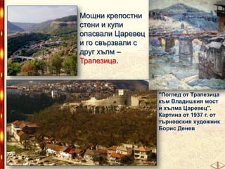 Мощни крепостни
стени и кули
опасвали Царевец
и го свързвали с
друг хълм –
Трапезица.

"Поглед от Трапезица
към Владишкия мост
и хълма Царевец".
Картина от 1937 г. от
търновския художник
Борис Денев

 