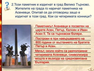 2.Този паметник е издигнат в град Велико Търново.
Жителите на града го наричат паметника на
Асеневци. Опитай се да отговориш защо е
издигнат в този град. Кои са четиримата конници?
Паметникът Асеневци е посветен на
______________________________
царете Асен, Петър, Калоян и Иван
______________________________
Асен II. Те са търновски боляри.
______________________________
Построен е при навършването на
______________________________
800 години от въстанието на братята
______________________________
Петър и Асен.
______________________________
Мечът, около който са разположени
______________________________
четиримата Асеневци, символизира
______________________________
мощта и възхода на средновековна
______________________________
България.
______________________________

 