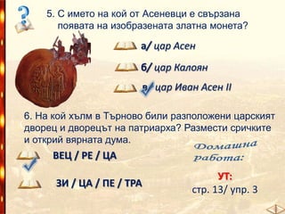 5. С името на кой от Асеневци е свързана
появата на изобразената златна монета?

а/ цар Асен
б/ цар Калоян
в/ цар Иван Асен ІІ
6. На кой хълм в Търново били разположени царският
дворец и дворецът на патриарха? Размести сричките
и открий вярната дума.

ВЕЦ / РЕ / ЦА
ЗИ / ЦА / ПЕ / ТРА

УТ:
стр. 13/ упр. 3

 