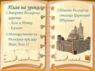 План на урока:
1.Второто българско
царство
- Асен и Петър
- Калоян
2.Могъществото на
България при цар
Иван Асен ІІ

3.Новата българска
столица Царевград
Търново

 