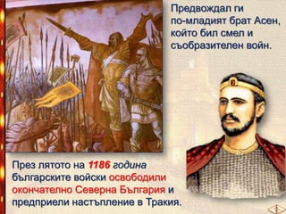Предвождал ги
по-младият брат Асен,
който бил смел и
съобразителен войн.

През лятото на 1186 година
българските войски освободили
окончателно Северна България и
предприели настъпление в Тракия.

 