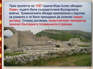 През пролетта на 1187 година Исак Ангел обсадил
Ловеч, където била съсредоточена българската
войска. Тримесечната обсада приключила с неуспех
за ромеите и те били принудени да сключат мирен
договор. Според договора, византийският император
признал България в тогавашните й граници.

 
