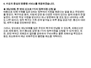 4. 수요자 중심의 맞춤형 서비스를 제공하겠습니다.

◆ 재난피해, 한 번의 신고로 7가지 정부지원 신청 끝
태풍으로 인해 수해를 입은 D씨는 정부에서 지원을 해준다는 말을 듣고 주민센터
를 찾았다. 복구자금 융자, 지방세 감면 등 다양한 지원이 있다는 말에 마음이 한결
놓였다. 하지만 막상 지원을 받으려고 하니 방문해야 할 곳도 많고 내야하는 서류
도 너무 많아서, 정작 복구는 가족 손에 맡겨놓고 하루 종일 공공기관, 통신사 대리
점, 세무서 등을 전전해야만 했다.
그러나, 앞으로는 재난피해를 입은 주민이 복구에 전념할 수 있도록, 피해신고만
으로 세제·융자, 전기·통신료 감면 등 7가지 정부지원을 신청할 수 있게 된다. 또
한, 관련 부처간 피해조사 결과를 공유하여 구비서류는 물론 피해사실 확인조사
등도 최소화하여 재난 피해주민의 불편을 해소할 계획이다.

 