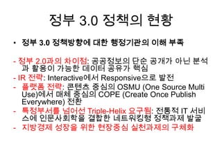 정부 3.0 정책의 현황
• 정부 3.0 정책방향에 대한 행정기관의 이해 부족
- 정부 2.0과의 차이점: 공공정보의 단순 공개가 아닌 분석
과 활용이 가능한 데이터 공유가 핵심
- IR 전략: Interactive에서 Responsive으로 발전
- 플랫폼 전략: 콘텐츠 중심의 OSMU (One Source Multi
Use)에서 매체 중심의 COPE (Create Once Publish
Everywhere) 전환
- 특정부서를 넘어선 Triple-Helix 요구됨: 전통적 IT 서비
스에 인문사회학을 결합한 네트워킹형 정책과제 발굴
- 지방경제 성장을 위한 현장중심 실천과제의 구체화

 