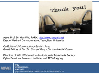 Asso. Prof. Dr. Han Woo PARK, http://www.hanpark.net
Dept of Media & Communication, YeungNam University,
Co-Editor of J Contemporary Eastern Asia,
Guest Editors of Soc Sci Comput Rev, J Comput-Mediat Comm

Directors of WCU Webometrics Institute, Asia Triple Helix Society,
Cyber Emotions Research Institute, and TEDxPalgong
WCU
WEBOMETRICS
INSTITUTE
INVESTIGATING INTERNET-BASED POLITIC WITH E-RESEARCH TO
OLS

 