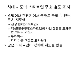 시내 지도에 스타트업 주소 별도 표시
• 호텔이나 관광지에서 공짜로 구할 수 있는
도시 지도에
– 신생 벤처(스타트업),
– 액셀러레이터(스타트업의 사업 진행을 도와주
는 회사나 기관),
– 투자회사
– 각각 다른 색깔로 표시된다

• 많은 스타트업이 있기에 지도를 만듦

 