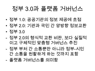 정부 3.0과 플랫폼 거버넌스
정부 1.0: 공공기관의 정보 제공에 초점
정부 2.0: 기관과 국민 간 양방향 정보교환
정부 3.0
정부 2.0의 형식적 교환 비판, 보다 실질적
이고 구체적인 맞춤형 거버넌스 추진
- 정부 부처 간 소통뿐만 아니라 정부-시민
간 소통을 원활하게 하는 것까지 포함
- 플랫폼 거버넌스를 의미함
•
•
•
-

 