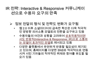IR 전략: Interactive & Responsive 커뮤니케이
션으로 수용자 요구의 만족
 정보 전달의 형식 및 전략도 변화가 요구됨
•
•

•

웹 2.0 이후 소셜미디어의 급속한 확산은 더욱 적극적
인 양방향 의사소통 모델로의 전환을 요구하고 있음
수용자들의 여건과 상황을 고려하여 상호작용적이면
서도 반응적(Interactive & Responsive; IR)으로 소통하
는 모델이 효과적인 모델로 제시되고 있음
다양한 플랫폼에서 유연하게 반응할 필요성이 제기되
고 있으며, 홈페이지를 다양한 SNS와 적극적으로 연동
시켜 시민 기자들의 적극적인 취재와 참여를 유도할 필
요가 있음

 