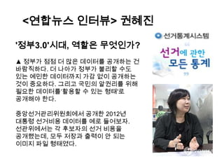 <연합뉴스 인터뷰> 권혜진
'정부3.0'시대, 역할은 무엇인가?
▲ 정부가 점점 더 많은 데이터를 공개하는 건
바람직하다. 더 나아가 정부가 불리할 수도
있는 예민한 데이터까지 가감 없이 공개하는
것이 중요하다. 그리고 국민의 알권리를 위해
필요한 데이터를„활용할 수 있는 형태'로
공개해야 한다.
중앙선거관리위원회에서 공개한 2012년
대통령 선거비용 데이터를 예로 들어보자.
선관위에서는 각 후보자의 선거 비용을
공개했는데, 모두 저장과 출력이 안 되는
이미지 파일 형태였다.

 