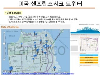 미국 샌프란스시코 트위터
 311 Service
• 거리 낙서, 구멍 난 길, 상하수도 막힌 곳을 사진 찍어서 전송.
• 다른 시민들이 처리 상황을 보거나 빠른 개보수를 위해 우선 순위 투표할 수 있음.
• 도시의 관계자 및 책임자들은 처리 상황을 실시간으로 볼 수 있음.

출처: 이영환 건국대 교수http://www.slideshare.net/nicklee002/ver-1-1-14843174?from_search=1

 