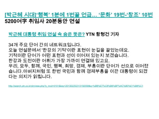 [박근혜 시대]„행복‟ 1분에 1번꼴 언급… „문화‟ 19번-„창조‟ 10번
5200여字 취임사 20분동안 연설
박근혜 대통령 취임 연설 속 숨은 뜻은? YTN 함형건 기자
34개 주요 단어 간의 네트워크입니다.
오늘 연설문에서 '한강의 기적'이란 표현이 눈길을 끌었는데요.
기적이란 단어가 어떤 표현과 선이 이어져 있는지 보겠습니다.
한강과 도전이란 어휘가 가장 가까이 연결돼 있고요.
우리, 모두, 함께, 국민, 행복, 희망, 경제, 부흥이란 단어가 선으로 이어졌
습니다.아버지처럼 또 한번 국민과 함께 경제부흥을 이끈 대통령이 되겠
다는 의지가 읽힙니다.
http://search.ytn.co.kr/ytn/view.php?s_mcd=0101&key=201302252313192058&q=%BB%E7%C8%B8%BF%AC%B0%E1%B8%C1

 