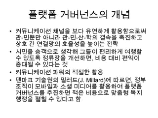 플랫폼 거버넌스의 개념
• 커뮤니케이션 채널을 보다 유연하게 활용함으로써
관-민뿐만 아니라 관-민-산-학의 결속을 촉진하고
상호 간 연결망의 효율성을 높이는 전략
• 시민을 승객으로 생각해 그들이 편리하게 여행할
수 있도록 정류장을 개선하면, 비용 대비 편익이
증대될 수 있다는 것
• 커뮤니케이션 파워의 적절한 활용
• 덴마크 기술원의 밀러드(J. Millard)에 따르면, 정부
조직이 모바일과 소셜 미디어를 활용하여 플랫폼
거버넌스를 추진하면 적은 비용으로 맞춤형 복지
행정을 펼칠 수 있다고 함

 