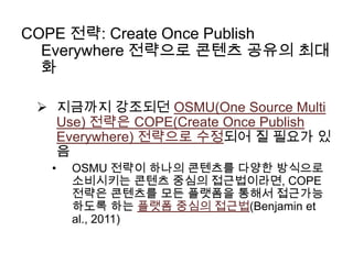 COPE 전략: Create Once Publish
Everywhere 전략으로 콘텐츠 공유의 최대
화
 지금까지 강조되던 OSMU(One Source Multi
Use) 전략은 COPE(Create Once Publish
Everywhere) 전략으로 수정되어 질 필요가 있
음
•

OSMU 전략이 하나의 콘텐츠를 다양한 방식으로
소비시키는 콘텐츠 중심의 접근법이라면, COPE
전략은 콘텐츠를 모든 플랫폼을 통해서 접근가능
하도록 하는 플랫폼 중심의 접근법(Benjamin et
al., 2011)

 