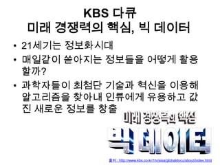KBS 다큐
미래 경쟁력의 핵심, 빅 데이터
• 21세기는 정보화시대
• 매일같이 쏟아지는 정보들을 어떻게 활용
할까?
• 과학자들이 최첨단 기술과 혁신을 이용해
알고리즘을 찾아내 인류에게 유용하고 값
진 새로운 정보를 창출

출처 : http://www.kbs.co.kr/1tv/sisa/globaldocu/about/index.html

 