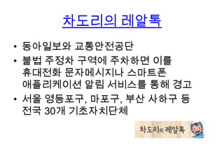 차도리의 레알톡
• 동아일보와 교통안전공단
• 불법 주정차 구역에 주차하면 이를
휴대전화 문자메시지나 스마트폰
애플리케이션 알림 서비스를 통해 경고
• 서울 영등포구, 마포구, 부산 사하구 등
전국 30개 기초자치단체

 