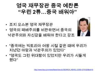 영국 재무장관 중국 예찬론
“우린 2류…중국 배워야”
• 조지 오스본 영국 재무장관
• 영국의 패배주의를 비판하면서 중국의
낙관주의와 자신감을 배워야 한다고 강조
• "중국에는 빅토리아 여왕 시절 같은 때에 우리가
지녔던 야망과 낙관주의가 있었다“
• "영국도 그런 위대함이 있었지만 우리가 시들게
했다”
http://news.kbs.co.kr/news/NewsView.do?SEARCH_NEWS_CODE=2741629&ref=S

 
