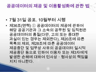 공공데이터의 제공 및 이용활성화에 관한 법
• 7월 31일 공포. 10월부터 시행
• 제36조(면책) ① 공공데이터의 제공에 관하여
해당 공공기관과 그 소속의 공무원 및 임직원은
공공데이터의 품질(다만, 고의 또는 중대한
과실이 있는 경우는 제외한다), 제20조에 따른
목록의 제외, 제28조에 따른 공공데이터
제공중단 및 업무상 사유의 공공데이터 일시적
제공중단 등으로 인하여 이용자 또는 제3자에게
발생한 손해에 대하여 민사상ㆍ형사상의 책임을
지지 아니한다.

 