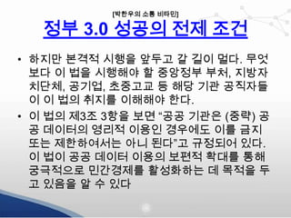 [박한우의 소통 비타민]

정부 3.0 성공의 전제 조건
• 하지만 본격적 시행을 앞두고 갈 길이 멀다. 무엇
보다 이 법을 시행해야 할 중앙정부 부처, 지방자
치단체, 공기업, 초중고교 등 해당 기관 공직자들
이 이 법의 취지를 이해해야 한다.
• 이 법의 제3조 3항을 보면 “공공 기관은 (중략) 공
공 데이터의 영리적 이용인 경우에도 이를 금지
또는 제한하여서는 아니 된다”고 규정되어 있다.
이 법이 공공 데이터 이용의 보편적 확대를 통해
궁극적으로 민간경제를 활성화하는 데 목적을 두
고 있음을 알 수 있다

 