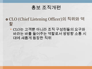 홍보 조직개편


CLO (Chief Listening Officer)의 직위와 역
할
• CLO는 고객뿐 아니라 조직 구성원들의 요구와

바라는 바를 들어주는 역할로서 쌍방향 소통 시
대에 새롭게 등장한 직위

 