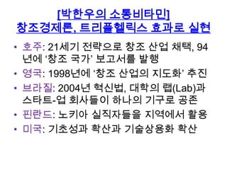 [박한우의 소통비타민]
창조경제론, 트리플헬릭스 효과로 실현
• 호주: 21세기 전략으로 창조 산업 채택, 94
년에 „창조 국가‟ 보고서를 발행
• 영국: 1998년에 „창조 산업의 지도화‟ 추진
• 브라질: 2004년 혁신법, 대학의 랩(Lab)과
스타트-업 회사들이 하나의 기구로 공존
• 핀란드: 노키아 실직자들을 지역에서 활용
• 미국: 기초성과 확산과 기술상용화 확산

 
