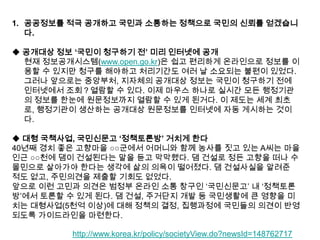 1. 공공정보를 적극 공개하고 국민과 소통하는 정책으로 국민의 신뢰를 얻겠습니
다.
◆ 공개대상 정보 „국민이 청구하기 전‟ 미리 인터넷에 공개
현재 정보공개시스템(www.open.go.kr)은 쉽고 편리하게 온라인으로 정보를 이
용할 수 있지만 청구를 해야하고 처리기간도 여러 날 소요되는 불편이 있었다.
그러나 앞으로는 중앙부처, 지자체의 공개대상 정보는 국민이 청구하기 전에
인터넷에서 조회？열람할 수 있다. 이제 마우스 하나로 실시간 모든 행정기관
의 정보를 한눈에 원문정보까지 열람할 수 있게 된거다. 이 제도는 세계 최초
로, 행정기관이 생산하는 공개대상 원문정보를 인터넷에 자동 게시하는 것이
다.
◆ 대형 국책사업, 국민신문고 „정책토론방‟ 거치게 한다
40년째 경치 좋은 고향마을 ○○군에서 어머니와 함께 농사를 짓고 있는 A씨는 마을
인근 ○○천에 댐이 건설된다는 말을 듣고 막막했다. 댐 건설로 정든 고향을 떠나 수
몰민으로 살아가야 한다는 생각에 삶의 의욕이 떨어졌다. 댐 건설사실을 알려준
적도 없고, 주민의견을 제출할 기회도 없었다.
앞으로 이런 고민과 의견은 범정부 온라인 소통 창구인 „국민신문고‟ 내 „정책토론
방‟에서 토론할 수 있게 된다. 댐 건설, 주거단지 개발 등 국민생활에 큰 영향을 미
치는 대형사업(5천억 이상)에 대해 정책의 결정, 집행과정에 국민들의 의견이 반영
되도록 가이드라인을 마련한다.
http://www.korea.kr/policy/societyView.do?newsId=148762717

 