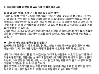 2. 공공데이터를 개방하여 일자리를 창출하겠습니다.
◆ 계절 타는 업종, 주먹구구식 마케팅 이제는 그만
B씨는 더 이상 주먹구구식의 상품개발은 인기가 없을 것이라고 생각하고, 객관적
인 데이터를 분석해서 상품을 개발(„데이터 ○○길‟)하였다. 처음엔 어렵고 막막할
것이라고 생각했지만, 날씨·교통·지리·숙박정보, 국민 소비패턴 통계나 데이터, 지
역별 특성 정보 등 여행상품을 개발하는 데 필요한 정보를 공공데이터포털을 통해
쉽게 활용할 수 있었다.
C씨는 이미 가지고 있던 고객관리데이터에 다양한 공공데이터를 자유롭게 융합한
맞춤형 여행서비스를 제공해서 히트를 치게 되었고, 동업자들로부터 부러움을 사
고 있다.
◆ 데이터 개방으로 골목상권 되살린다
실버세대가 집중된 지역에서 영업을 하고 있는 F마트의 K씨는 요즘 정부가 개방
하는 여러 가지 데이터를 영업마케팅에 활용해서 효과를 톡톡히 보고 있다.
배달이나 택배서비스를 할 때 예전에는 어디에 얼마만큼의 수요가 있는지 몰라서
허둥지둥했지만, 최근에는 실버세대 밀집지역에 어떤 형태의 세대가 얼마나 몰려
있는지, 소비성향은 어떤지, 어떤 서비스를 선호하는지를 미리 알고 „쇼핑약자‟인
고령자 마케팅을 할 수 있게 된 것이다.
골목상권에서 소매업을 하는 작은 F마트지만 정보를 기반으로 한 전략적인 마케
팅으로 서비스질도 높아졌고, 매출 역시 자동적으로 높아지게 되었다.

 