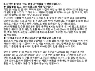3. 칸막이를 없애 „국민 눈높이‟ 행정을 구현하겠습니다.
◆ 생활불편 신고, 스마트폰으로 자동 접수된다
직장인 J씨는 집 근처의 주택가 도로가 깊게 패인 상태로 방치되어 있어 운전하는
데 불편함을 느꼈다. 그러나 어느 기관에 민원을 제기해야 하는지 잘 모르고, 잊어
버리기 일쑤여서 매번 그냥 지나치고 말았다.
뉴스에서 „생활불편 스마트폰신고서비스‟를 알게 된 J씨는 바로 애플리케이션을
다운받아, 패인 도로의 사진를 휴대폰으로 찍어 신고했더니 위치설명을 따로 하지
않아도 사진과 위치가 해당 기관으로 바로 전송되어 접수 처리되었다.
J씨의 민원을 접수한 도로관리 담당 공무원 K씨는 현장에 나가지 않고도 도로의
정확한 위치와 도로 패임 정도를 즉시 파악할 수 있어 신속하게 도로를 복구하였
고, 조치 사항과 사진을 J씨에게 통지하여 주었다. 이러한 시스템은 더욱 활성화
될 전망이다.
◆ „국가표준인증 통합서비스!‟ 기업 원감절감 도와준다
플라스틱 수도관을 생산하는 L업체는 각 제품 별로 유사한 각종 인증을 취득·유지
하느라 허리가 휠 지경이다. 이 업체는 K마크, KS, ISO, 단체표준 표시인증, 위생
안전 기준인증 등 총 6가지 인증에 1798만원의 인증비용을 쓰고 있다.
앞으로 정부는 21개 부처가 운영하는 국가표준(2만 4000여 종), 기술기준(2만
4000여 종) 및 인증제도(185여 개)가 상당 부분 겹치는 점을 감안하여 표준·인증
관련 원스톱 통합 창구를 제공하여 표준인증 비용과 심사시간을 줄일 예정이다.
이에 따라 L업체가 인증에 투자하는 시간과 비용을 제품개발과 생산라인으로 전
환할 수 있게 되어 매출이 더 급속이 늘어날 전망이다.

 