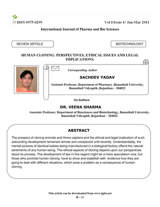 International Journal of Pharma and Bio Sciences

BIOTECHNOLOGY

REVIEW ARTICLE

HUMAN CLONING: PERSPECTIVES, ETHICAL ISSUES AND LEGAL
IMPLICATIONS.
Corresponding Author

SACHDEV YADAV
Assistant Professor, Department of Pharmacy ,Banasthali University,
Banasthali Vidyapith ,Rajasthan – 304022

Co Authors

DR. VEENA SHARMA
Associate Professor, Department of Biosciences and Biotechnology, Banasthali University,
Banasthali Vidyapith ,Rajasthan – 304022

ABSTRACT
The prospect of cloning animals and Homo sapiens and the ethical and legal implication of such
astounding development remained remote and unexplored until recently. Understandably, the
mental pictures of identical babies being manufactured in a biological factory offend the natural
sentiments of any human being. The ethical aspects of cloning depend upon our perspectives
about its process. The development of law in this regard might be a mere speculation now, but
those who promote human cloning, have to show and establish with evidence how they are
going to deal with different situations, which pose a problem as a consequence of human
cloning.

This article can be downloaded from www.ijpbs.net

B - 28

 