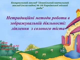 Комунальний заклад “Дошкільний навчальний
заклад (ясла-садок) № 150 Харківської міської
ради”

Нетрадиційні методи роботи в
зображувальній діяльності:
ліплення з солоного тіста
Автор:
вихователь гр.№3
Солошач С.І.

 