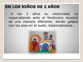 EN LOS NIÑOS DE 2 AÑOS
A los 2 años su motricidad va
respondiendo ante el fenómeno musical
de una manera diferente, dando golpes
con los pies en el suelo, balanceándose…

 