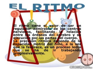 El ritmo tiene el valor de ser un
regulador admirable de los centros
nerviosos, facilitando la relación
entre las órdenes del cerebro y su
ejecución por las partes del cuerpo.
La precisión rítmica depende de la
capacidad motriz del niño, a la vez
que la favorece, es un proceso lento
que
se
ha
de
ir
trabajando
progresivamente.

 