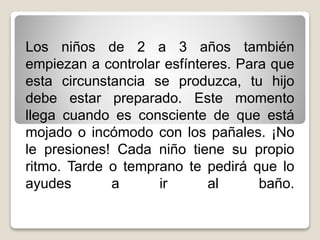 Los niños de 2 a 3 años también
empiezan a controlar esfínteres. Para que
esta circunstancia se produzca, tu hijo
debe estar preparado. Este momento
llega cuando es consciente de que está
mojado o incómodo con los pañales. ¡No
le presiones! Cada niño tiene su propio
ritmo. Tarde o temprano te pedirá que lo
ayudes
a
ir
al
baño.

 