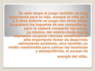 En esta etapa el juego también es muy
importante para tu hijo, aunque el niño de 2
a 3 años todavía no juega con otros niños.
Le gustará los juguetes de sus compañeros,
pero le costará compartir los suyos.
La música, del mismo modo que la
expresión corporal rítmicas constituye no
sólo importante factor de desarrollo
estimulante existente, sino también un
medio inestimable para calmar las tensiones
y desequilibrios, el exceso de
energía del niño.

 