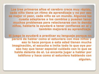 Los tres primeros años el cerebro crece muy rápido,
cada niño tiene un ritmo de aprendizaje y no por eso
es mejor ni peor, cada niño es un mundo. Algunos les
cuesta adaptarse a los cambios y pueden tener
muchos problemas para relacionarse con lo demás
niños, hablarle le ayudará a tener confianza en el y
también mejorará su aprendizaje.
El juego le ayudará a practicar su lenguaje porque no
parará de hablar como si estuviera con mas niños y
eso lo hace porque a esta edad tienen mucha
imaginación, el escucha e imita todo lo que oye por
eso hay que tener especial cuidado con lo que se
habla delante de el. Le encanta jugar a hablar por
teléfono y hace como si estuviera hablando con
alguien.

 