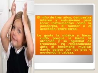 El niño de tres años, demuestra
interés y entusiasmo para
tocar instrumentos como la
pandereta, el tambor o el
acordeón, entre otros.
Le gusta la música y hacer
ruido porque le llama la
atención y su agilidad es
tremenda. Va respondiendo
ante el fenómeno musical
dando golpes con los pies y
moviendo la cabeza.

 