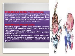 DESARROLLO SOCIAL Y EMOCIONAL:

Ellos disfrutan dramatizar con otros niños. Sus
emociones son por lo general más profundas pero
muy cortas. Ellos necesitan ser estimulados para
expresar sus sentimientos con palabras. A los 3 años,
los niños empiezan a aprender a compartir.

DESARROLLO INTELECTUAL:

Aprenden mejor haciendo. Ellos necesitan variedad
de actividades. Necesitan espacio tanto dentro de la
casa (o la escuela) como afuera.
Necesitan un equilibrio entre juegos activos y juegos
calmados o callados.
Pueden expresar sus necesidades, ideas y preguntas.
El tiempo de atención se extiende un poco más de
manera que ellos pueden participar en actividades de
grupo.

 