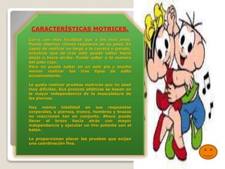 CARACTERÍSTICAS MOTRICES.
Corre con más facilidad que a los tres años.
Puede alternar ritmos regulares de su paso. Es
capaz de realizar en largo a la carrera o parado,
mientras que de tres sólo puede saltar hacia
abajo o hacia arriba. Puede saltar a la manera
del pato cojo.
Pero no puede saltar en un solo pie y mucho
menos realizar los tres tipos de salto
sucesivamente.
Le gusta realizar pruebas motrices que no sean
muy difíciles. Sus proezas atléticas se basan en
la mayor independencia de la musculatura de
las piernas.
Hay menos totalidad en sus respuestas
corporales, y piernas, tronco, hombros y brazos
no reaccionan tan en conjunto. Ahora puede
llevar el brazo hacia atrás con mayor
independencia y ejecutar un tiro potente con el
balón.
Le proporcionan placer las pruebas que exijan
una coordinación fina.

 
