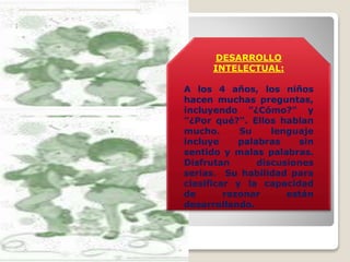 DESARROLLO
INTELECTUAL:
A los 4 años, los niños
hacen muchas preguntas,
incluyendo "¿Cómo?" y
"¿Por qué?". Ellos hablan
mucho.
Su
lenguaje
incluye
palabras
sin
sentido y malas palabras.
Disfrutan
discusiones
serias. Su habilidad para
clasificar y la capacidad
de
razonar
están
desarrollando.

 