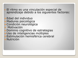 

El ritmo es una vinculación especial de
aprendizaje debido a los siguientes factores:

 Edad del individuo
 Madures psicológica
 Condición neurológica
 Motivación
 Dominio cognitivo de estrategias
 Uso de inteligencias múltiples
 Estimulación hemisférica cerebral
 Nutrición

 