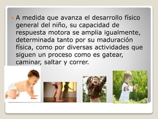 

A medida que avanza el desarrollo físico
general del niño, su capacidad de
respuesta motora se amplia igualmente,
determinada tanto por su maduración
física, como por diversas actividades que
siguen un proceso como es gatear,
caminar, saltar y correr.

 