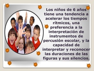 Los niños de 6 años
tiene una tendencia a
acelerar los tiempos
rítmicos, una
preferencia a la
interpretación de
instrumentos de
percusión escolar, y la
capacidad de
interpretar y reconocer
las duraciones de las
figuras y sus silencios.

 