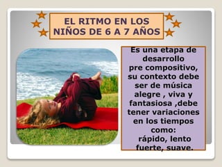 EL RITMO EN LOS
NIÑOS DE 6 A 7 AÑOS
Es una etapa de
desarrollo
pre compositivo,
su contexto debe
ser de música
alegre , viva y
fantasiosa ,debe
tener variaciones
en los tiempos
como:
rápido, lento
fuerte, suave.

 