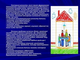 Сенсорний розвиток, який сприяє формуванню
повноцінного сприйняття навколишньої дійсності є
основною пізнання світу, першою сходинкою якого є
чуттєвий досвід. Успішність розумового, фізичного,
естетичного виховання значною мірою залежить від
рівня сенсорного виховання, від того, наскільки
досконало дитина чує, бачить, відчуває навколишне.
Крім того, значення сенсорного виховання полягає в
тому, що воно:
• є основою інтелектуального розвитку дитини;
• розвиває спостережливість;
• готує до реального життя;
• є основою розвитку уяви;
• розвиває увагу;
• впливає на розвиток зорової, слухової, образної та
інших видів пам’яті.
Основна проблема сучасних дітей, негативні
наслідки якої хотілося б усунути. Це: негативний
вплив новітніх технологій на розвиток сенсорних
здібностей; заміна безпосереднього контактного
сприйняття світу на готові моделі, відповіді.Тому
завдання сенсорного розвитку:
• розвиток у дітей координації дрібних рухів рук і
зорового контролю;
• формування сенсорних еталонів: розпізнання
форми, величини, предметів, кольору просторового
розміщення;
• збагачення словника дитини назвами сенсорних
еталонів;
• розвиток розумових здібностей;
• розвиток зосередженості, уваги,
цілеспрямованості, активності, охайності,
бережливого користування іграшками.

 