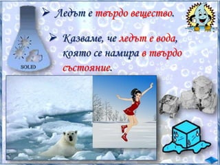  Ледът е твърдо вещество.
 Казваме, че ледът е вода,
която се намира в твърдо
състояние.

 