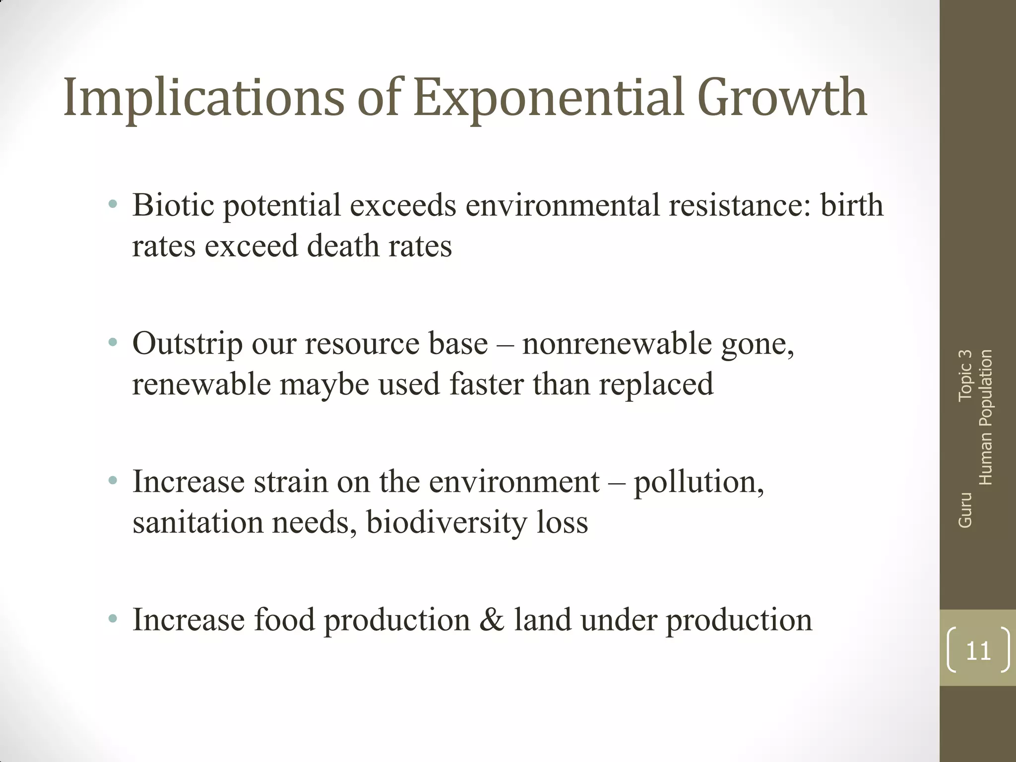 Implications of Exponential Growth

• Increase strain on the environment – pollution,
sanitation needs, biodiversity loss

• Increase food production & land under production

Guru

• Outstrip our resource base – nonrenewable gone,
renewable maybe used faster than replaced

Topic 3
Human Population

• Biotic potential exceeds environmental resistance: birth
rates exceed death rates

11

 