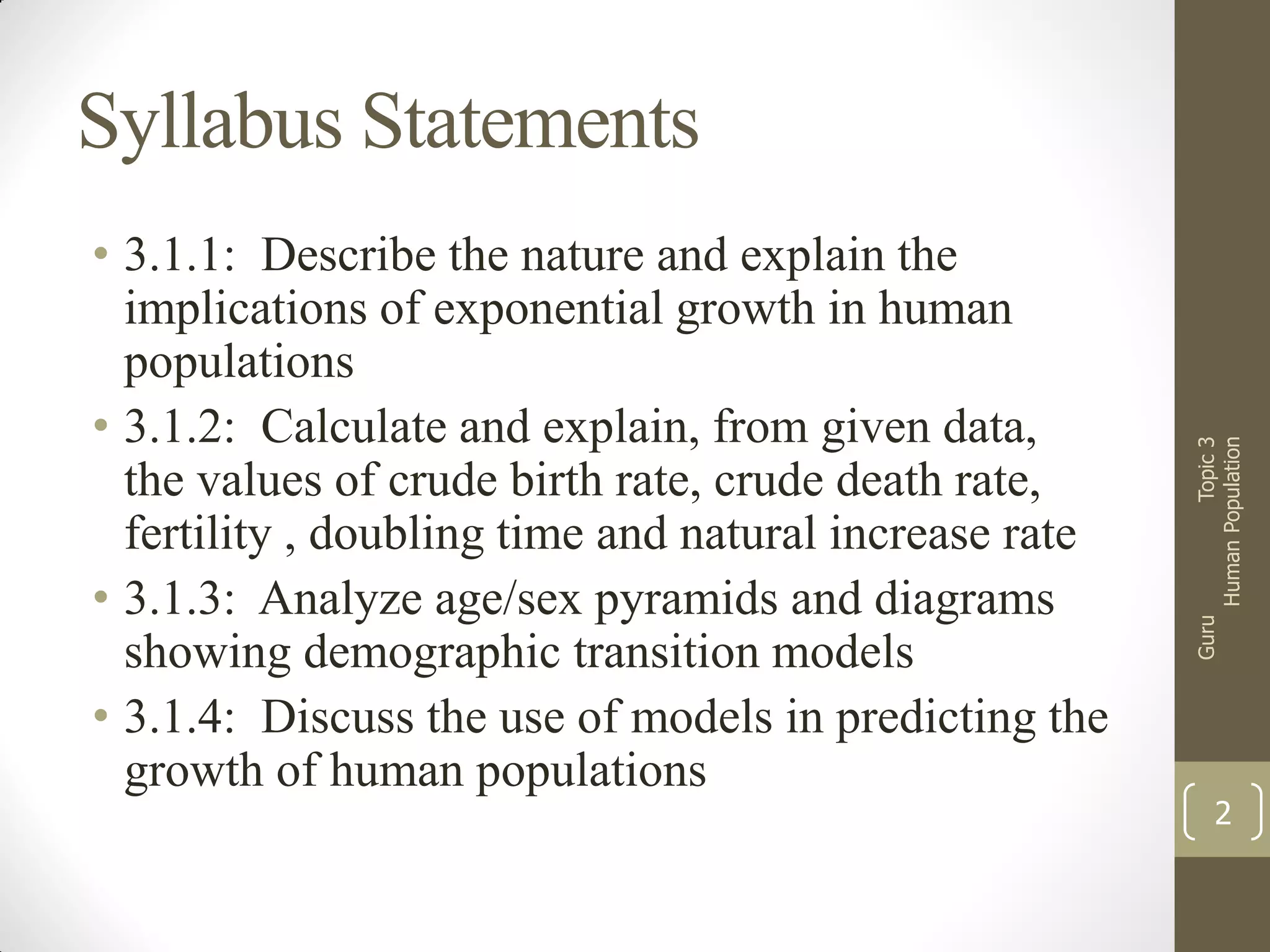 Guru

• 3.1.1: Describe the nature and explain the
implications of exponential growth in human
populations
• 3.1.2: Calculate and explain, from given data,
the values of crude birth rate, crude death rate,
fertility , doubling time and natural increase rate
• 3.1.3: Analyze age/sex pyramids and diagrams
showing demographic transition models
• 3.1.4: Discuss the use of models in predicting the
growth of human populations

Topic 3
Human Population

Syllabus Statements

2

 